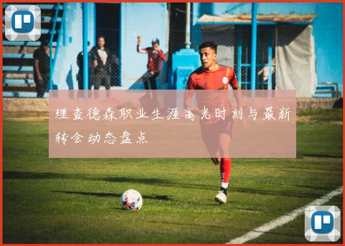 理查德森职业生涯高光时刻与最新转会动态盘点
