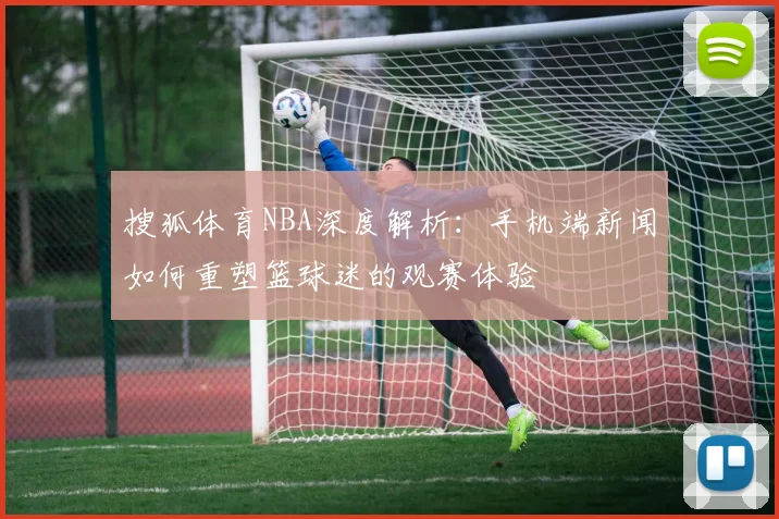 搜狐体育NBA深度解析:手机端新闻如何重塑篮球迷的观赛体验