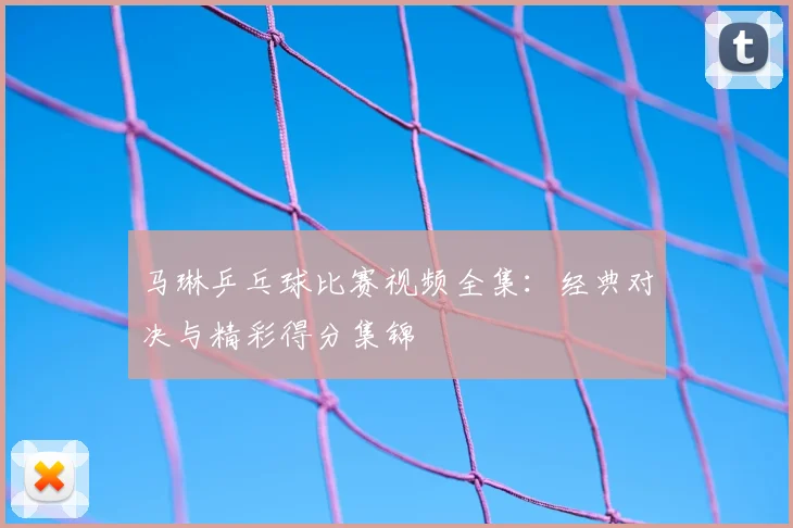 马琳乒乓球比赛视频全集：经典对决与精彩得分集锦