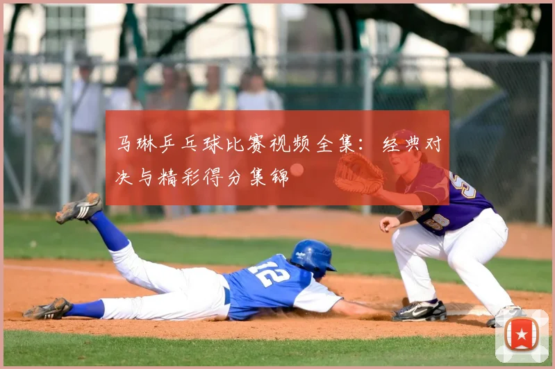 马琳乒乓球比赛视频全集：经典对决与精彩得分集锦