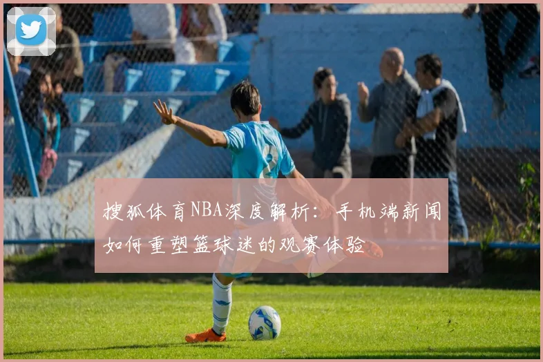 搜狐体育NBA深度解析：手机端新闻如何重塑篮球迷的观赛体验
